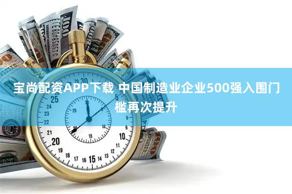 宝尚配资APP下载 中国制造业企业500强入围门槛再次提升