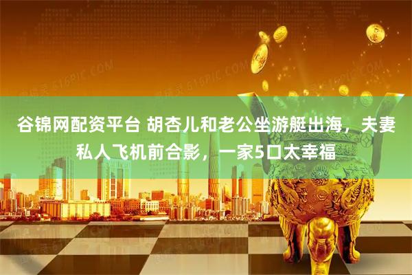 谷锦网配资平台 胡杏儿和老公坐游艇出海，夫妻私人飞机前合影，一家5口太幸福