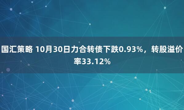 国汇策略 10月30日力合转债下跌0.93%，转股溢价率33.12%