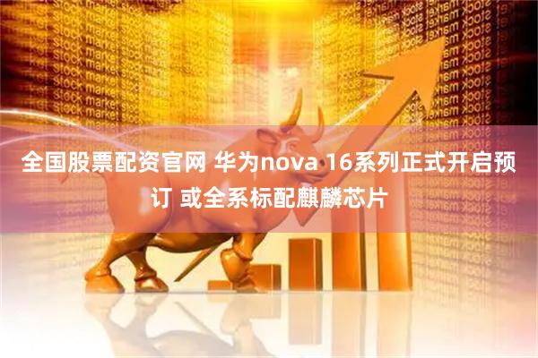 全国股票配资官网 华为nova 16系列正式开启预订 或全系标配麒麟芯片